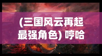 (三国风云再起最强角色) 哼哈三国风云再起：探索刘备、关羽和张飞的兄弟情谊 如何影响三国演义的历史走向