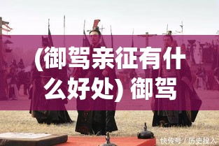 (御驾亲征有什么好处) 御驾亲征：皇帝如何亲自领军，展现勇气与智慧，在古代战争中改变历史进程