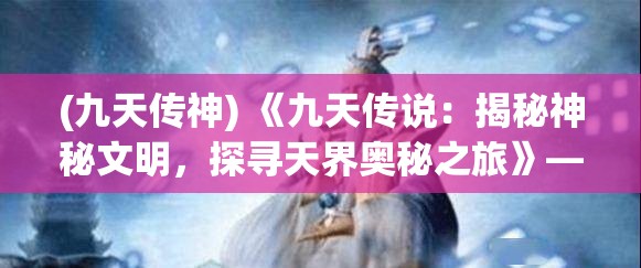 (九天传神) 《九天传说：揭秘神秘文明，探寻天界奥秘之旅》——揭开古代神话的序章，寻找失落的天界文明的线索。