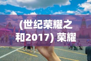 (世纪荣耀之和2017) 荣耀世纪之巅：缔造非凡，引领时代之光，开启未来科技革新之门