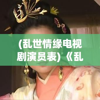 (乱世情缘电视剧演员表) 《乱世情缘：吕布与貂蝉的爱恋与权谋》—揭示历史背景下的复杂人物关系