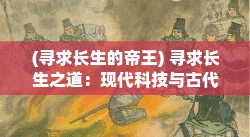 (寻求长生的帝王) 寻求长生之道：现代科技与古代智慧如何为人类带来永恒生命的答案