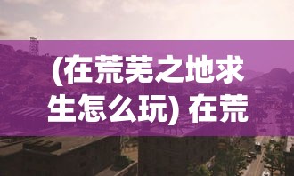 (在荒芜之地求生怎么玩) 在荒芜之地求生：一位男子在绝望的荒漠中，如何利用机智和勇气逃离死亡阴影的故事