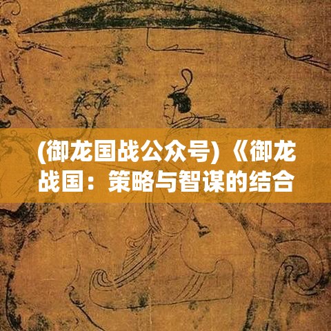 (御龙国战公众号) 《御龙战国：策略与智谋的结合》 — 揭秘古代战争中的策略艺术与智慧对决！