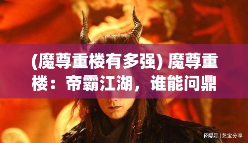 (魔尊重楼有多强) 魔尊重楼：帝霸江湖，谁能问鼎之巅？揭秘魔尊重楼的统御之路及其影响力的扩展。