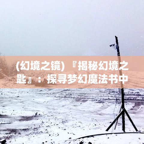 (幻境之镜) 『揭秘幻境之匙』：探寻梦幻魔法书中隐藏的古老智慧与奇异魔法，一场穿越时间的奥秘之旅！