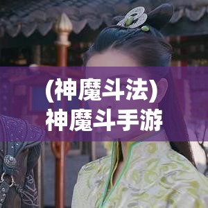 (神魔斗法) 神魔斗手游大解析：掌握战斗技巧，提升你的游戏体验！驾驭神魔之力，开启史诗级冒险旅程！