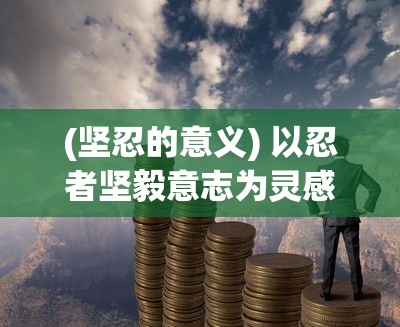 (坚忍的意义) 以忍者坚毅意志为灵感，探索忍耐与坚持的力量：如何在艰难中找寻突破的勇气与智慧。